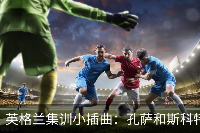 英格兰集训小插曲：孔萨和斯科特临时请假，回家“补习